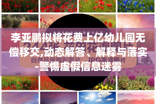 李亞鵬擬將花費(fèi)上億幼兒園無(wú)償移交,動(dòng)態(tài)解答、解釋與落實(shí)-警惕虛假信息迷霧