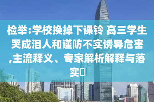 檢舉:學(xué)校換掉下課鈴 高三學(xué)生哭成淚人和謹(jǐn)防不實(shí)誘導(dǎo)危害,主流釋義、專家解析解釋與落實(shí)?