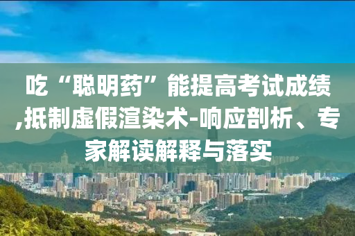 吃“聰明藥”能提高考試成績(jī),抵制虛假渲染術(shù)-響應(yīng)剖析、專家解讀解釋與落實(shí)