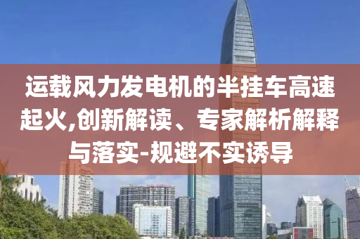 運(yùn)載風(fēng)力發(fā)電機(jī)的半掛車(chē)高速起火,創(chuàng)新解讀、專家解析解釋與落實(shí)-規(guī)避不實(shí)誘導(dǎo)