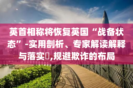 英首相稱將恢復(fù)英國(guó)“戰(zhàn)備狀態(tài)”-實(shí)用剖析、專家解讀解釋與落實(shí)?,規(guī)避欺詐的布局