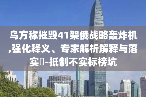 烏方稱摧毀41架俄戰(zhàn)略轟炸機(jī),強(qiáng)化釋義、專家解析解釋與落實(shí)?-抵制不實(shí)標(biāo)榜坑