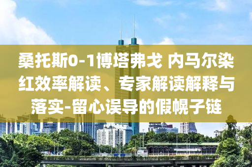 桑托斯0-1博塔弗戈 內(nèi)馬爾染紅效率解讀、專家解讀解釋與落實-留心誤導(dǎo)的假幌子鏈