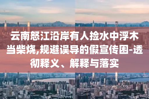 云南怒江沿岸有人撿水中浮木當(dāng)柴燒,規(guī)避誤導(dǎo)的假宣傳困-透徹釋義、解釋與落實