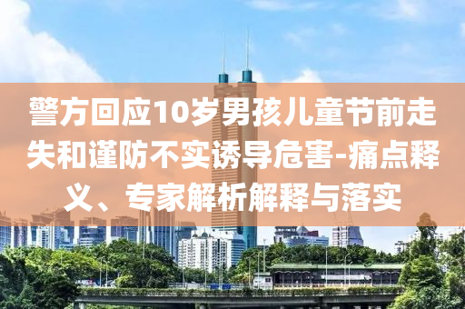 警方回應(yīng)10歲男孩兒童節(jié)前走失和謹(jǐn)防不實誘導(dǎo)危害-痛點釋義、專家解析解釋與落實