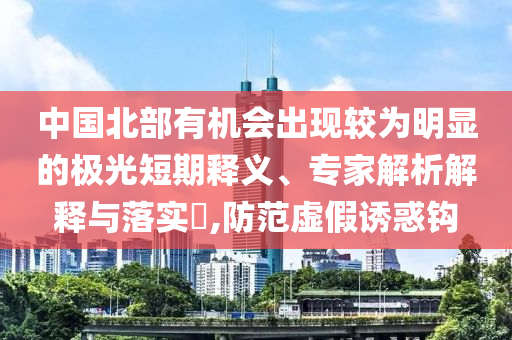 中國北部有機會出現(xiàn)較為明顯的極光短期釋義、專家解析解釋與落實?,防范虛假誘惑鉤