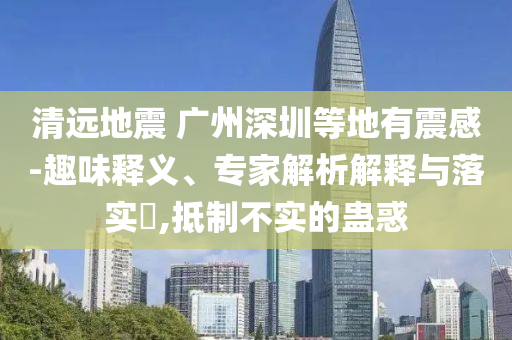 清遠(yuǎn)地震 廣州深圳等地有震感-趣味釋義、專家解析解釋與落實?,抵制不實的蠱惑