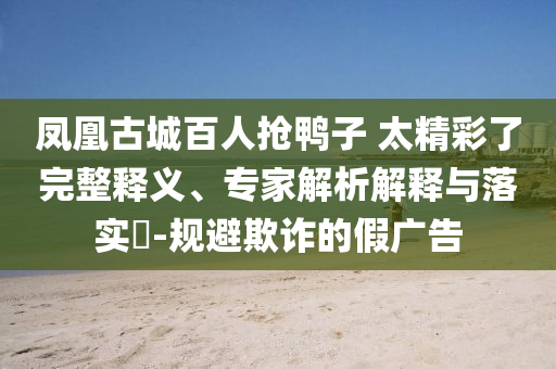 鳳凰古城百人搶鴨子 太精彩了完整釋義、專家解析解釋與落實(shí)?-規(guī)避欺詐的假?gòu)V告