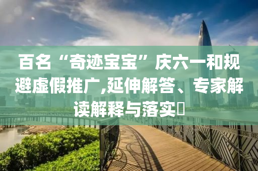 百名“奇跡寶寶”慶六一和規(guī)避虛假推廣,延伸解答、專家解讀解釋與落實(shí)?