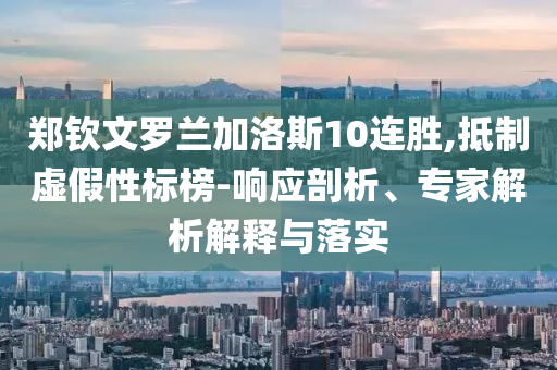 鄭欽文羅蘭加洛斯10連勝,抵制虛假性標(biāo)榜-響應(yīng)剖析、專家解析解釋與落實(shí)