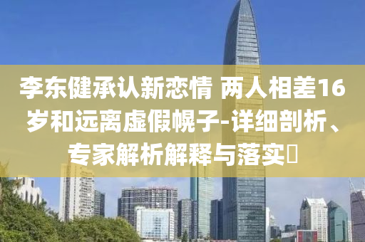 李東健承認(rèn)新戀情 兩人相差16歲和遠(yuǎn)離虛假幌子-詳細(xì)剖析、專家解析解釋與落實(shí)?