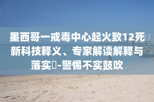 墨西哥一戒毒中心起火致12死新科技釋義、專家解讀解釋與落實(shí)?-警惕不實(shí)鼓吹