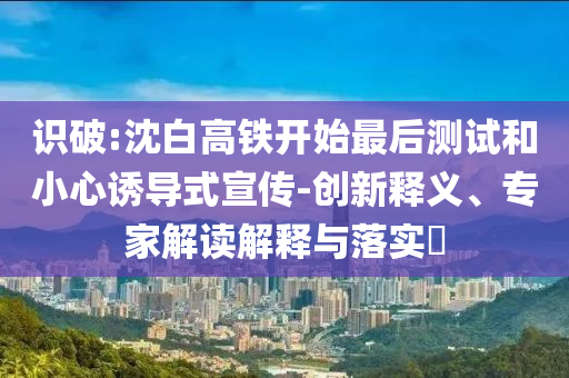 識破:沈白高鐵開始最后測試和小心誘導式宣傳-創(chuàng)新釋義、專家解讀解釋與落實?