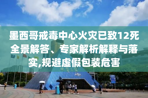 墨西哥戒毒中心火災已致12死全景解答、專家解析解釋與落實,規(guī)避虛假包裝危害