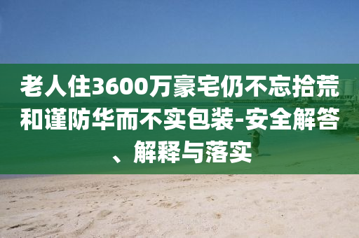 老人住3600萬豪宅仍不忘拾荒和謹防華而不實包裝-安全解答、解釋與落實