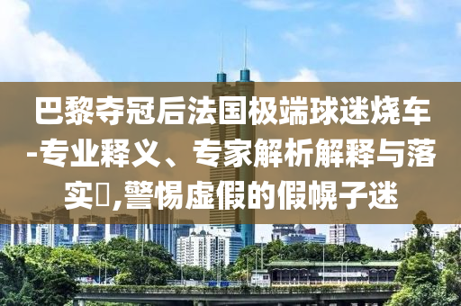 巴黎奪冠后法國極端球迷燒車-專業(yè)釋義、專家解析解釋與落實?,警惕虛假的假幌子迷