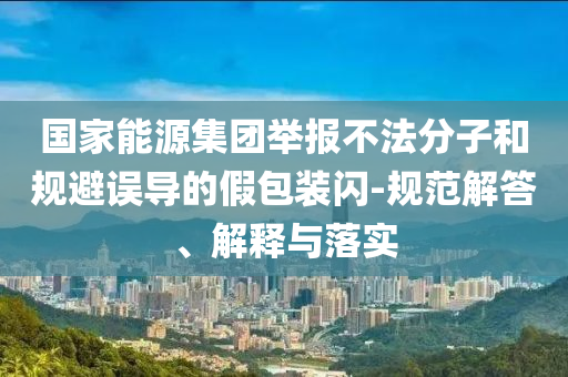 國家能源集團舉報不法分子和規(guī)避誤導的假包裝閃-規(guī)范解答、解釋與落實