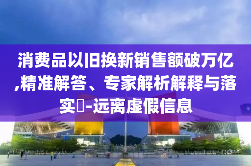 消費(fèi)品以舊換新銷售額破萬(wàn)億,精準(zhǔn)解答、專家解析解釋與落實(shí)?-遠(yuǎn)離虛假信息