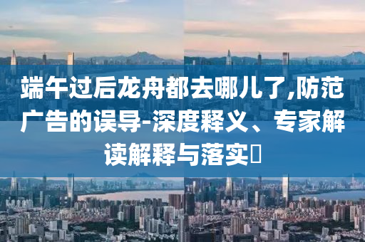 端午過(guò)后龍舟都去哪兒了,防范廣告的誤導(dǎo)-深度釋義、專家解讀解釋與落實(shí)?