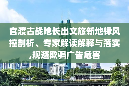 官渡古戰(zhàn)地長(zhǎng)出文旅新地標(biāo)風(fēng)控剖析、專家解讀解釋與落實(shí),規(guī)避欺騙廣告危害