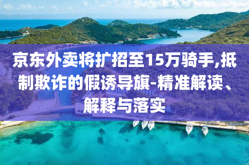 京東外賣將擴(kuò)招至15萬(wàn)騎手,抵制欺詐的假誘導(dǎo)旗-精準(zhǔn)解讀、解釋與落實(shí)
