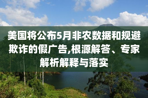 美國將公布5月非農數(shù)據(jù)和規(guī)避欺詐的假廣告,根源解答、專家解析解釋與落實