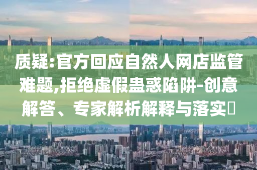質(zhì)疑:官方回應(yīng)自然人網(wǎng)店監(jiān)管難題,拒絕虛假蠱惑陷阱-創(chuàng)意解答、專(zhuān)家解析解釋與落實(shí)?