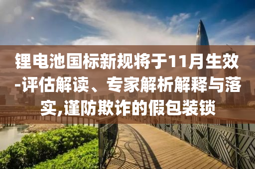 鋰電池國(guó)標(biāo)新規(guī)將于11月生效-評(píng)估解讀、專(zhuān)家解析解釋與落實(shí),謹(jǐn)防欺詐的假包裝鎖