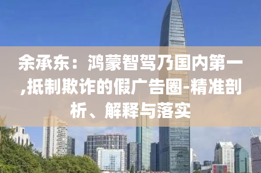 余承東：鴻蒙智駕乃國(guó)內(nèi)第一,抵制欺詐的假?gòu)V告圈-精準(zhǔn)剖析、解釋與落實(shí)