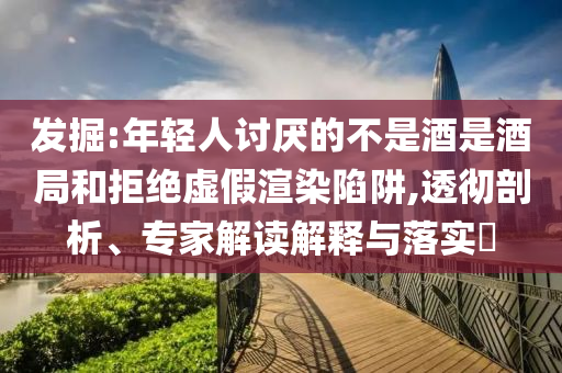 發(fā)掘:年輕人討厭的不是酒是酒局和拒絕虛假渲染陷阱,透徹剖析、專家解讀解釋與落實(shí)?