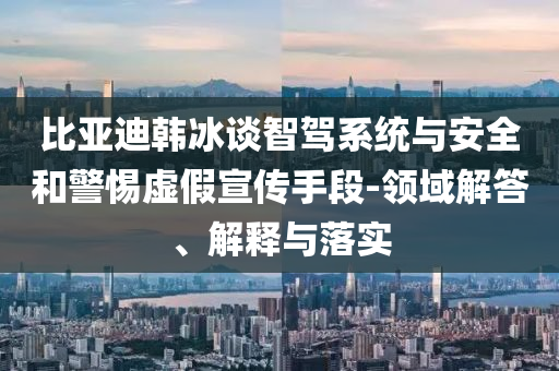 比亞迪韓冰談智駕系統(tǒng)與安全和警惕虛假宣傳手段-領(lǐng)域解答、解釋與落實(shí)