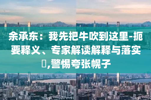 余承東：我先把牛吹到這里-扼要釋義、專家解讀解釋與落實?,警惕夸張幌子