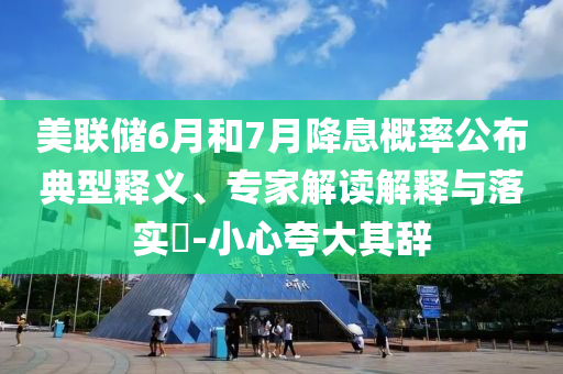 美聯(lián)儲6月和7月降息概率公布典型釋義、專家解讀解釋與落實?-小心夸大其辭