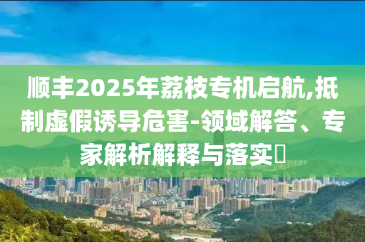 順豐2025年荔枝專機(jī)啟航,抵制虛假誘導(dǎo)危害-領(lǐng)域解答、專家解析解釋與落實?