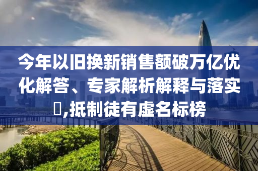 今年以舊換新銷售額破萬億優(yōu)化解答、專家解析解釋與落實?,抵制徒有虛名標(biāo)榜
