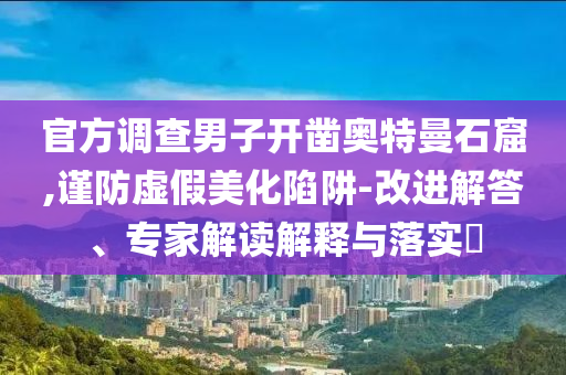 官方調(diào)查男子開(kāi)鑿?qiáng)W特曼石窟,謹(jǐn)防虛假美化陷阱-改進(jìn)解答、專家解讀解釋與落實(shí)?