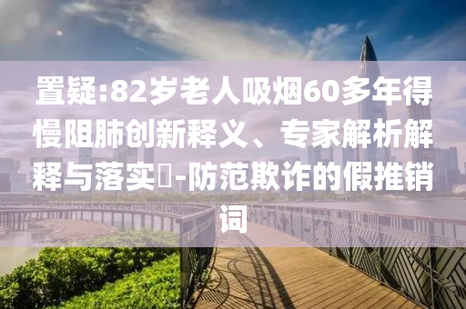 置疑:82歲老人吸煙60多年得慢阻肺創(chuàng)新釋義、專家解析解釋與落實?-防范欺詐的假推銷詞