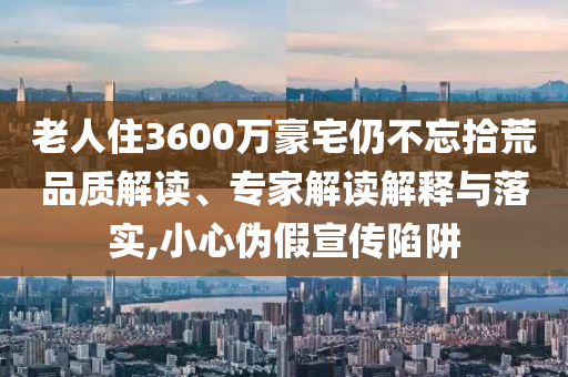 老人住3600萬豪宅仍不忘拾荒品質(zhì)解讀、專家解讀解釋與落實,小心偽假宣傳陷阱