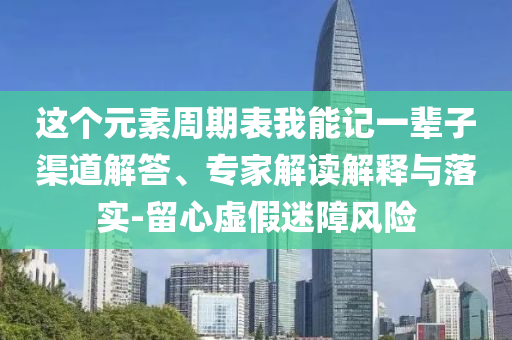 這個元素周期表我能記一輩子渠道解答、專家解讀解釋與落實-留心虛假迷障風(fēng)險