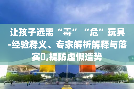 讓孩子遠(yuǎn)離“毒”“?！蓖婢?經(jīng)驗(yàn)釋義、專家解析解釋與落實(shí)?,提防虛假造勢(shì)