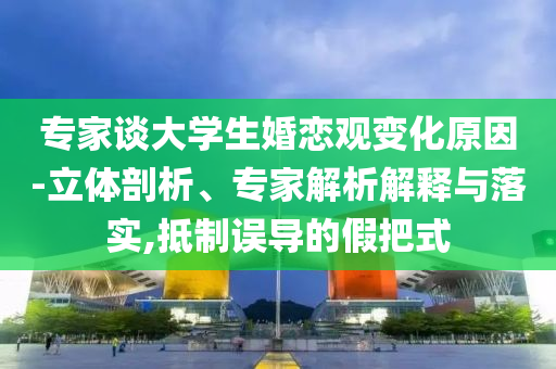 專家談大學(xué)生婚戀觀變化原因-立體剖析、專家解析解釋與落實(shí),抵制誤導(dǎo)的假把式
