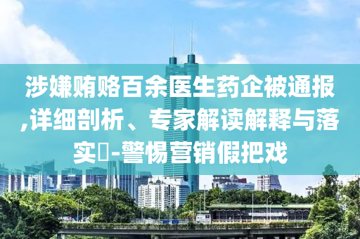 涉嫌賄賂百余醫(yī)生藥企被通報(bào),詳細(xì)剖析、專家解讀解釋與落實(shí)?-警惕營(yíng)銷假把戲