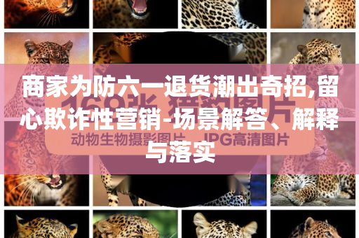 商家為防六一退貨潮出奇招,留心欺詐性營(yíng)銷-場(chǎng)景解答、解釋與落實(shí)