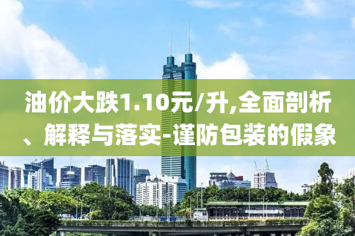 油價大跌1.10元/升,全面剖析、解釋與落實-謹防包裝的假象