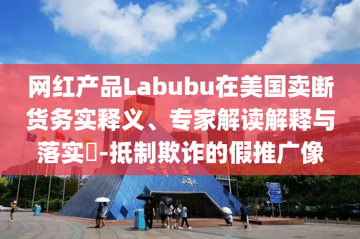網(wǎng)紅產(chǎn)品Labubu在美國賣斷貨務實釋義、專家解讀解釋與落實?-抵制欺詐的假推廣像