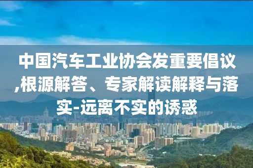 中國汽車工業(yè)協(xié)會發(fā)重要倡議,根源解答、專家解讀解釋與落實-遠離不實的誘惑