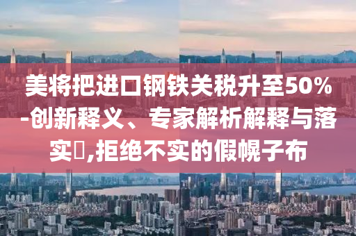 美將把進口鋼鐵關(guān)稅升至50%-創(chuàng)新釋義、專家解析解釋與落實?,拒絕不實的假幌子布