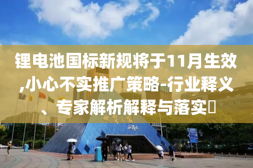 鋰電池國(guó)標(biāo)新規(guī)將于11月生效,小心不實(shí)推廣策略-行業(yè)釋義、專家解析解釋與落實(shí)?