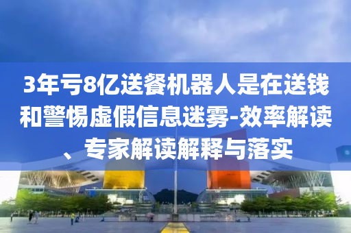 3年虧8億送餐機器人是在送錢和警惕虛假信息迷霧-效率解讀、專家解讀解釋與落實