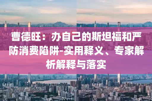 曹德旺：辦自己的斯坦福和嚴(yán)防消費(fèi)陷阱-實(shí)用釋義、專家解析解釋與落實(shí)